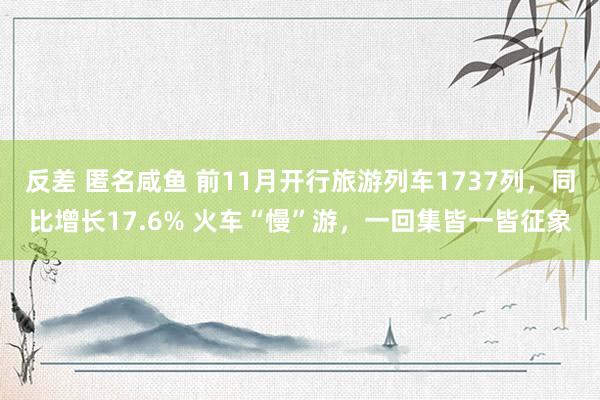 反差 匿名咸鱼 前11月开行旅游列车1737列，同比增长17.6% 火车“慢”游，一回集皆一皆征象