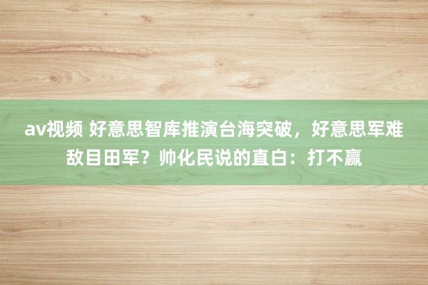 av视频 好意思智库推演台海突破，好意思军难敌目田军？帅化民说的直白：打不赢