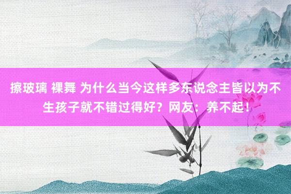 擦玻璃 裸舞 为什么当今这样多东说念主皆以为不生孩子就不错过得好？网友：养不起！