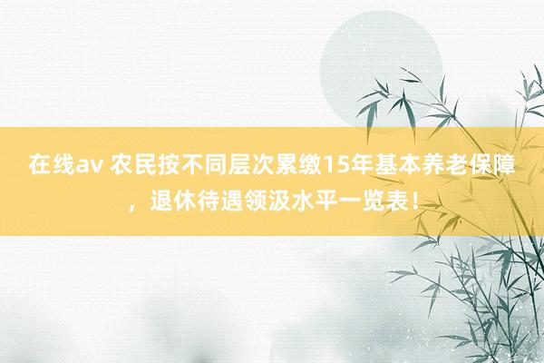 在线av 农民按不同层次累缴15年基本养老保障，退休待遇领汲水平一览表！