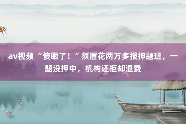 av视频 “傻眼了！”须眉花两万多报押题班，一题没押中，机构还拒却退费