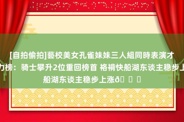 [自拍偷拍]藝校美女孔雀妹妹三人組同時表演才藝 官网战力榜：骑士攀升2位重回榜首 袼褙快船湖东谈主稳步上涨📈