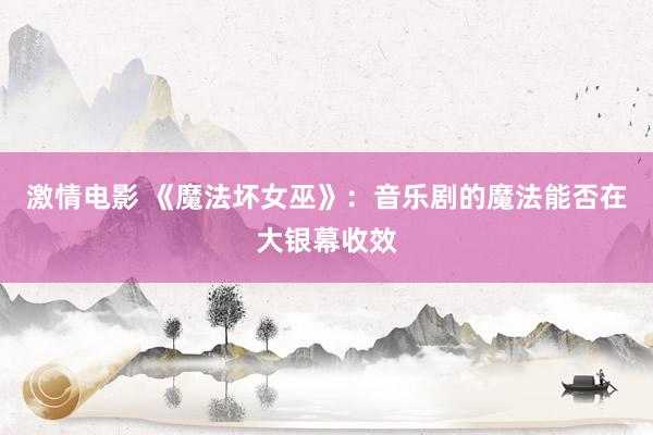 激情电影 《魔法坏女巫》：音乐剧的魔法能否在大银幕收效