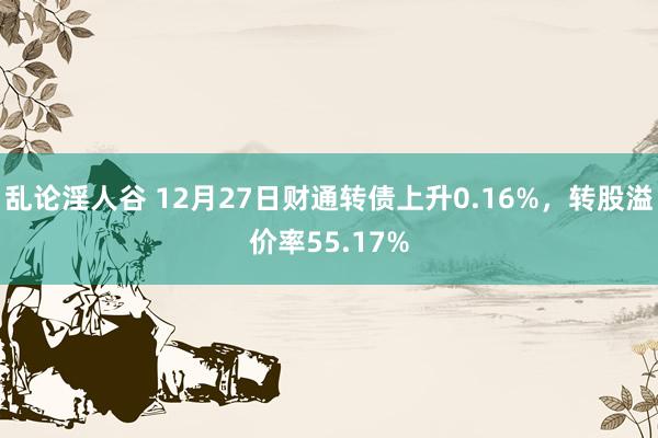 乱论淫人谷 12月27日财通转债上升0.16%，转股溢价率55.17%