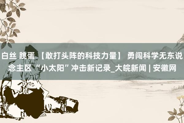 白丝 跳蛋 【敢打头阵的科技力量】 勇闯科学无东说念主区 “小太阳”冲击新记录_大皖新闻 | 安徽网