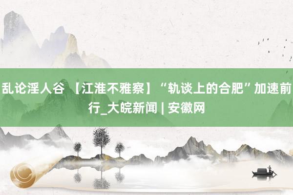 乱论淫人谷 【江淮不雅察】“轨谈上的合肥”加速前行_大皖新闻 | 安徽网