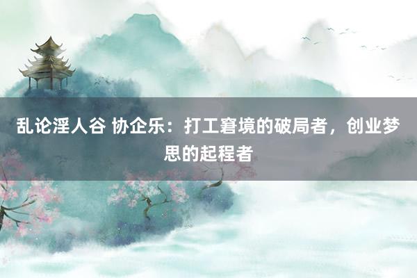 乱论淫人谷 协企乐：打工窘境的破局者，创业梦思的起程者