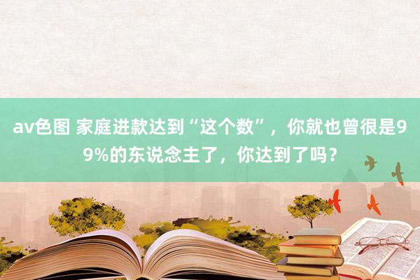 av色图 家庭进款达到“这个数”，你就也曾很是99%的东说念主了，你达到了吗？