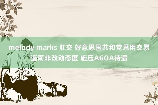 melody marks 肛交 好意思国共和党思用交易逼南非改动态度 施压AGOA待遇