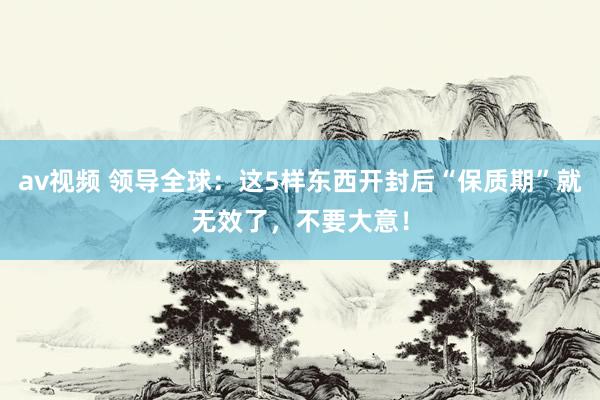 av视频 领导全球：这5样东西开封后“保质期”就无效了，不要大意！