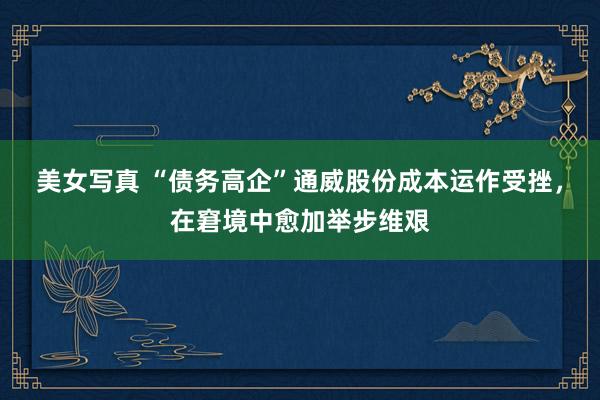 美女写真 “债务高企”通威股份成本运作受挫，在窘境中愈加举步维艰