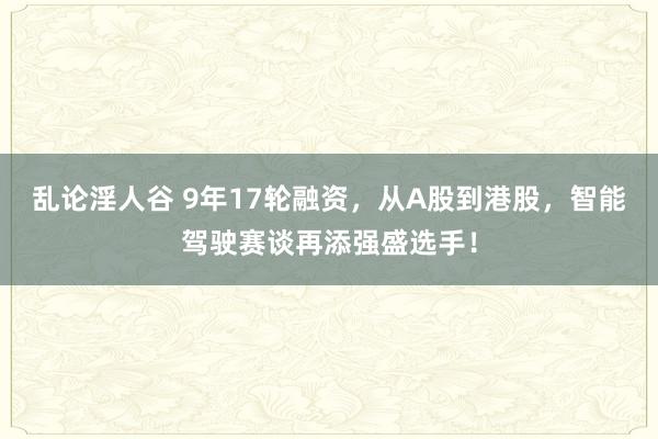 乱论淫人谷 9年17轮融资，从A股到港股，智能驾驶赛谈再添强盛选手！