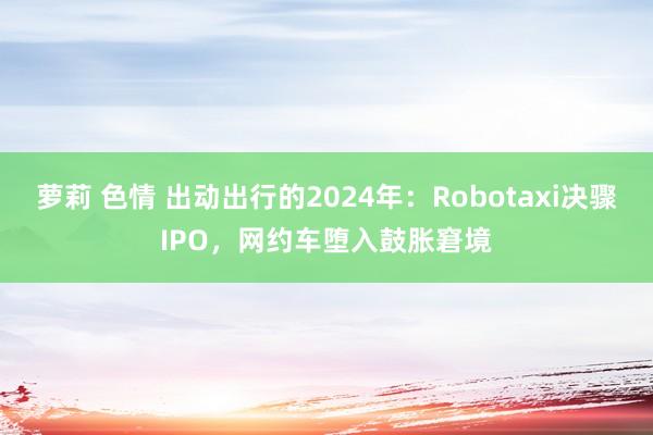 萝莉 色情 出动出行的2024年：Robotaxi决骤IPO，网约车堕入鼓胀窘境