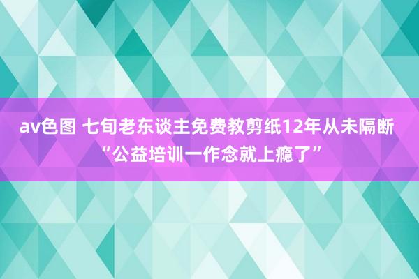 av色图 七旬老东谈主免费教剪纸12年从未隔断 “公益培训一作念就上瘾了”