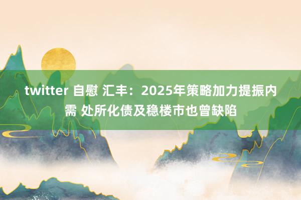 twitter 自慰 汇丰：2025年策略加力提振内需 处所化债及稳楼市也曾缺陷