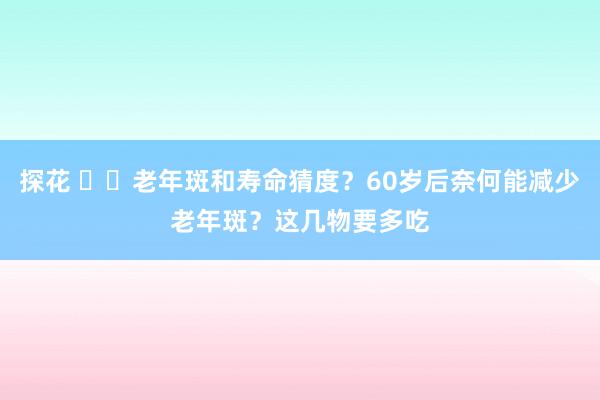 探花 ‌‌老年斑和寿命猜度？60岁后奈何能减少老年斑？这几物要多吃