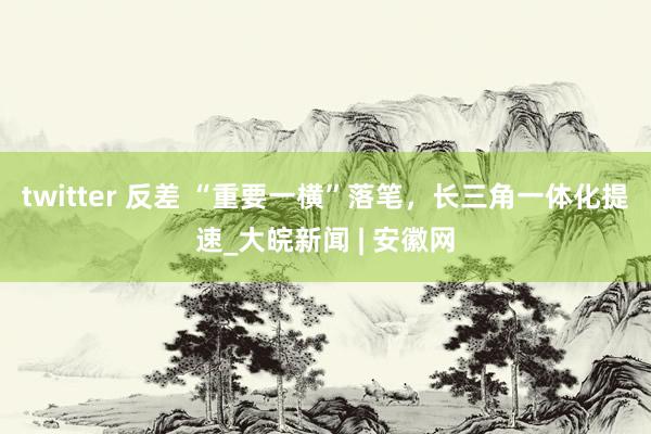 twitter 反差 “重要一横”落笔，长三角一体化提速_大皖新闻 | 安徽网