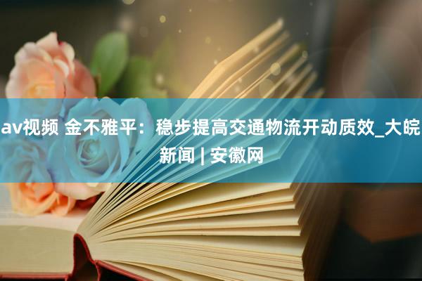 av视频 金不雅平：稳步提高交通物流开动质效_大皖新闻 | 安徽网