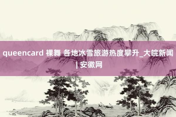 queencard 裸舞 各地冰雪旅游热度攀升_大皖新闻 | 安徽网