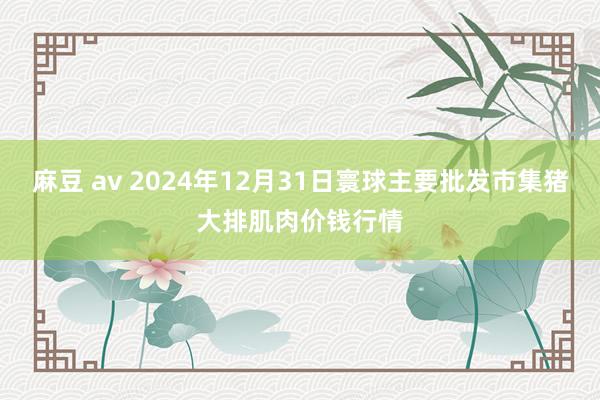 麻豆 av 2024年12月31日寰球主要批发市集猪大排肌肉价钱行情