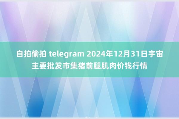 自拍偷拍 telegram 2024年12月31日宇宙主要批发市集猪前腿肌肉价钱行情