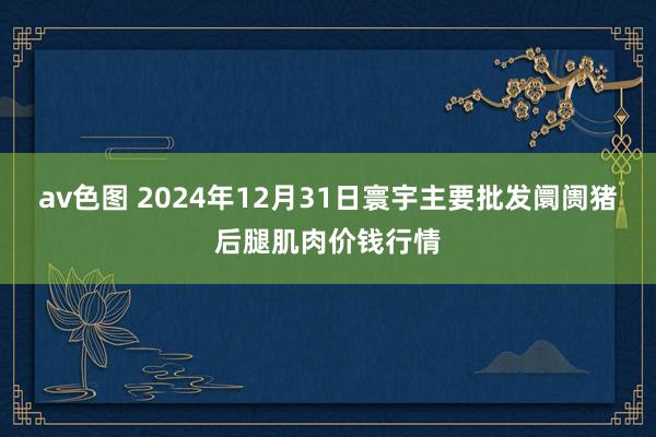 av色图 2024年12月31日寰宇主要批发阛阓猪后腿肌肉价钱行情