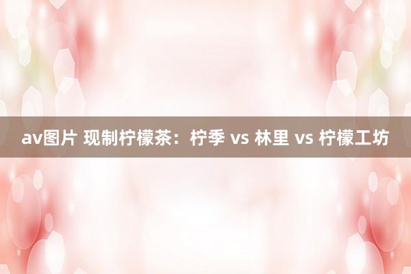 av图片 现制柠檬茶：柠季 vs 林里 vs 柠檬工坊