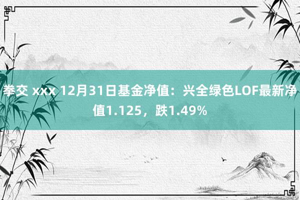 拳交 xxx 12月31日基金净值：兴全绿色LOF最新净值1.125，跌1.49%