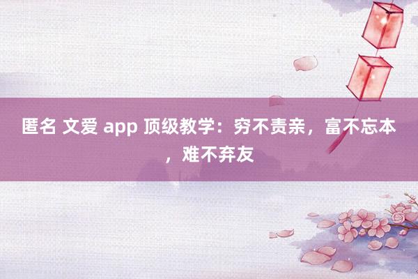 匿名 文爱 app 顶级教学：穷不责亲，富不忘本，难不弃友