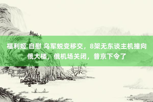 福利姬 自慰 乌军蜕变移交，8架无东谈主机撞向俄大楼，俄机场关闭，普京下令了