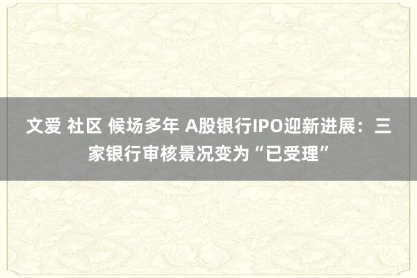 文爱 社区 候场多年 A股银行IPO迎新进展：三家银行审核景况变为“已受理”