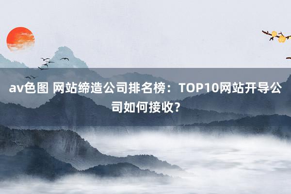 av色图 网站缔造公司排名榜：TOP10网站开导公司如何接收？