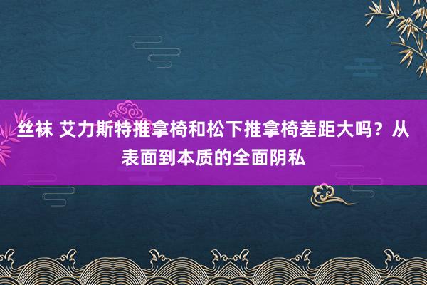 丝袜 艾力斯特推拿椅和松下推拿椅差距大吗？从表面到本质的全面阴私