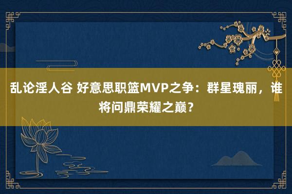 乱论淫人谷 好意思职篮MVP之争：群星瑰丽，谁将问鼎荣耀之巅？