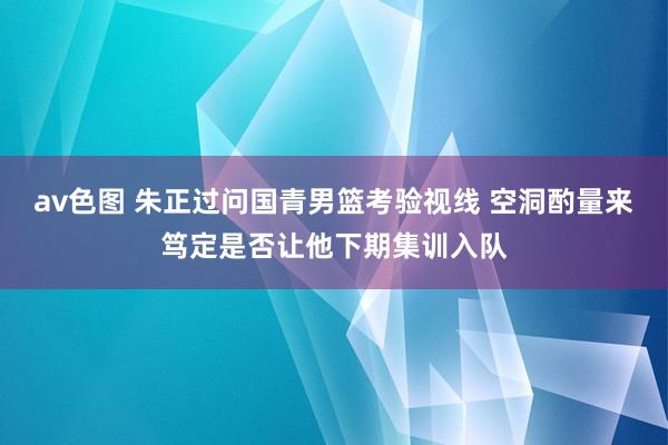 av色图 朱正过问国青男篮考验视线 空洞酌量来笃定是否让他下期集训入队