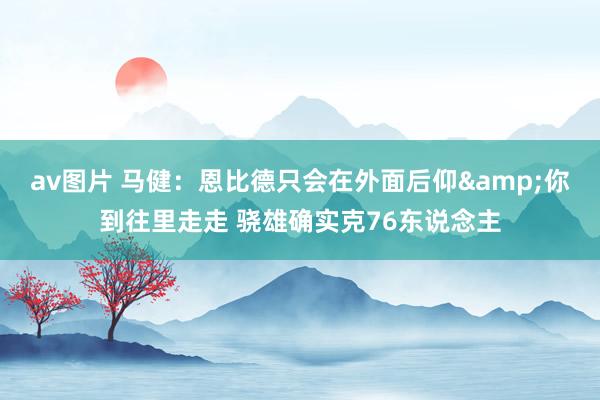 av图片 马健：恩比德只会在外面后仰&你到往里走走 骁雄确实克76东说念主