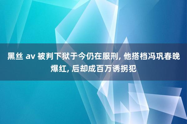 黑丝 av 被判下狱于今仍在服刑， 他搭档冯巩春晚爆红， 后却成百万诱拐犯