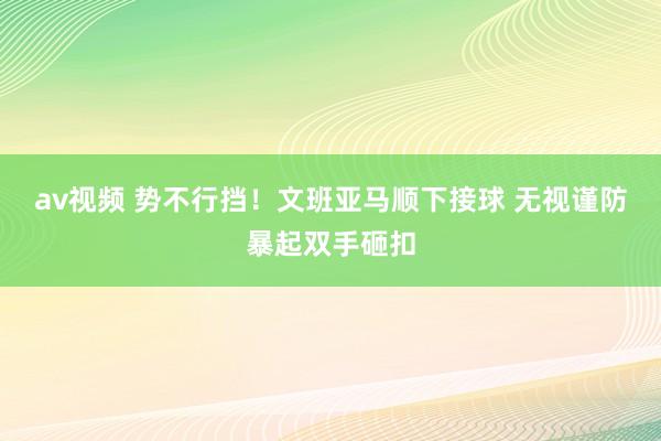 av视频 势不行挡！文班亚马顺下接球 无视谨防暴起双手砸扣