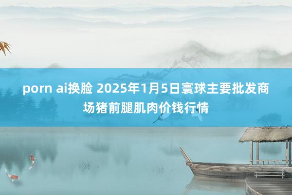 porn ai换脸 2025年1月5日寰球主要批发商场猪前腿肌肉价钱行情