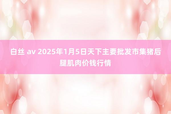 白丝 av 2025年1月5日天下主要批发市集猪后腿肌肉价钱行情