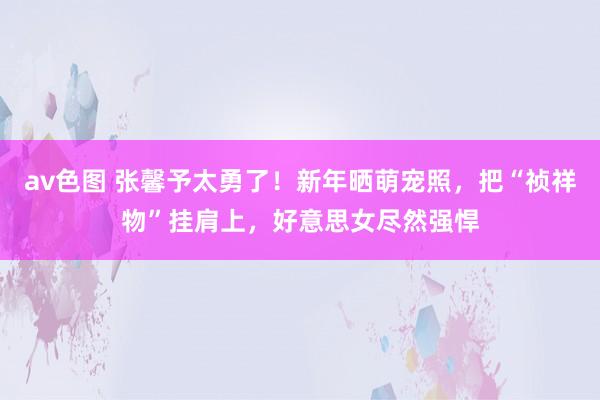 av色图 张馨予太勇了！新年晒萌宠照，把“祯祥物”挂肩上，好意思女尽然强悍