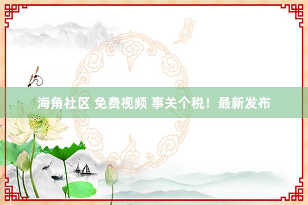 海角社区 免费视频 事关个税！最新发布