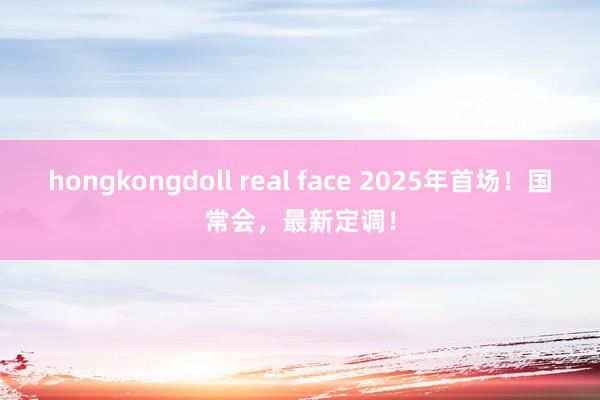 hongkongdoll real face 2025年首场！国常会，最新定调！