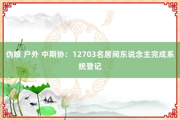 伪娘 户外 中期协：12703名居间东说念主完成系统登记