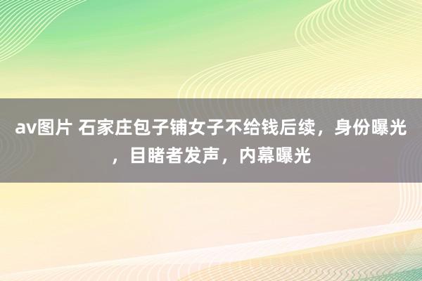 av图片 石家庄包子铺女子不给钱后续，身份曝光，目睹者发声，内幕曝光