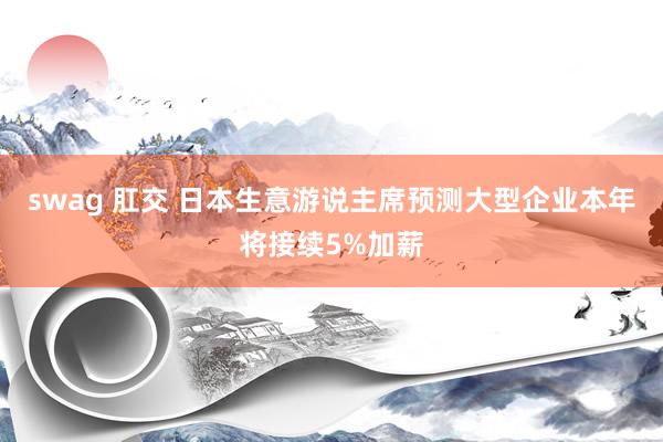 swag 肛交 日本生意游说主席预测大型企业本年将接续5%加薪