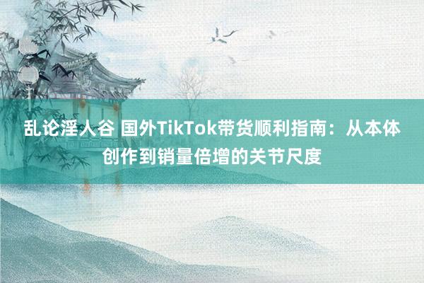 乱论淫人谷 国外TikTok带货顺利指南：从本体创作到销量倍增的关节尺度