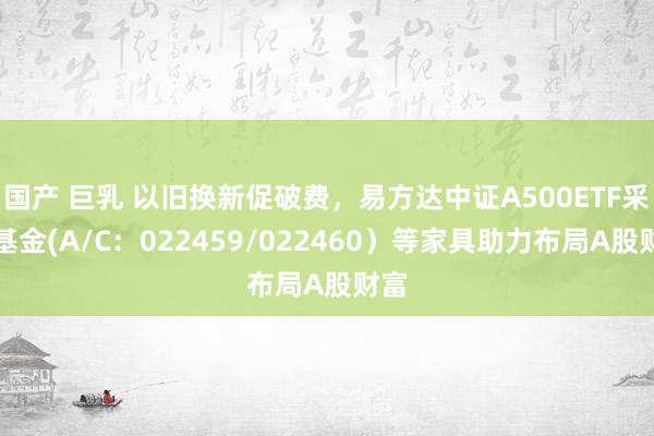 国产 巨乳 以旧换新促破费，易方达中证A500ETF采集基金(A/C：022459/022460）等家具助力布局A股财富