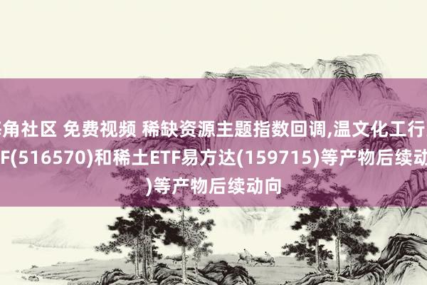 海角社区 免费视频 稀缺资源主题指数回调，温文化工行业ETF(516570)和稀土ETF易方达(159715)等产物后续动向