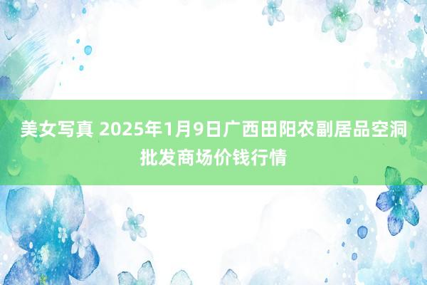 美女写真 2025年1月9日广西田阳农副居品空洞批发商场价钱行情